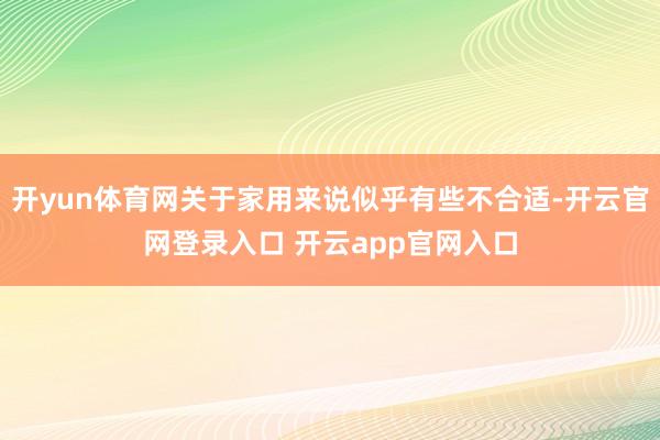 开yun体育网关于家用来说似乎有些不合适-开云官网登录入口 开云app官网入口