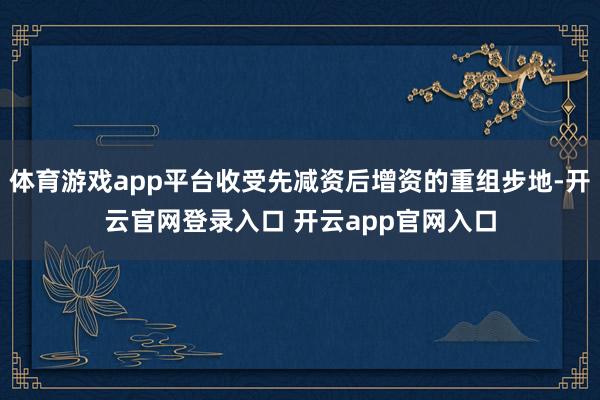 体育游戏app平台收受先减资后增资的重组步地-开云官网登录入口 开云app官网入口