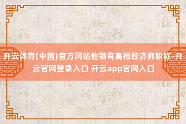 开云体育(中国)官方网站他领有高档经济师职称-开云官网登录入口 开云app官网入口