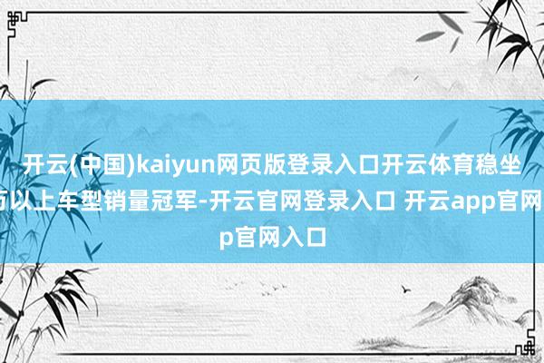 开云(中国)kaiyun网页版登录入口开云体育稳坐50万以上车型销量冠军-开云官网登录入口 开云app官网入口