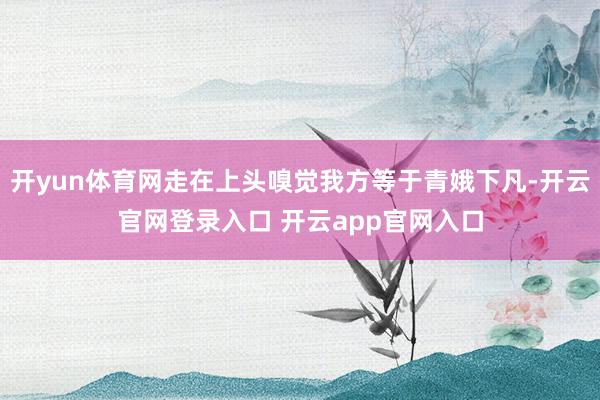 开yun体育网走在上头嗅觉我方等于青娥下凡-开云官网登录入口 开云app官网入口