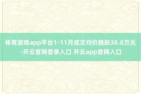 体育游戏app平台1-11月成交均价跳跃38.8万元-开云官网登录入口 开云app官网入口