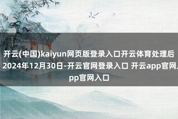 开云(中国)kaiyun网页版登录入口开云体育处理后果：2024年12月30日-开云官网登录入口 开云app官网入口