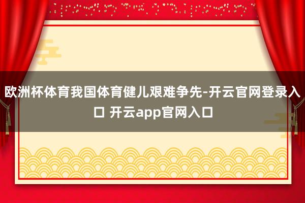 欧洲杯体育我国体育健儿艰难争先-开云官网登录入口 开云app官网入口