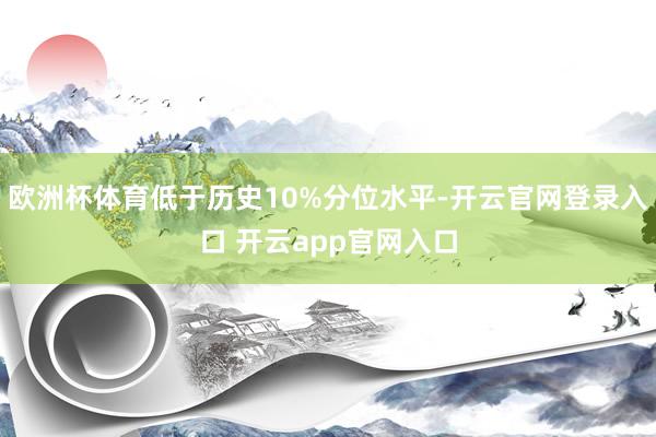 欧洲杯体育低于历史10%分位水平-开云官网登录入口 开云app官网入口