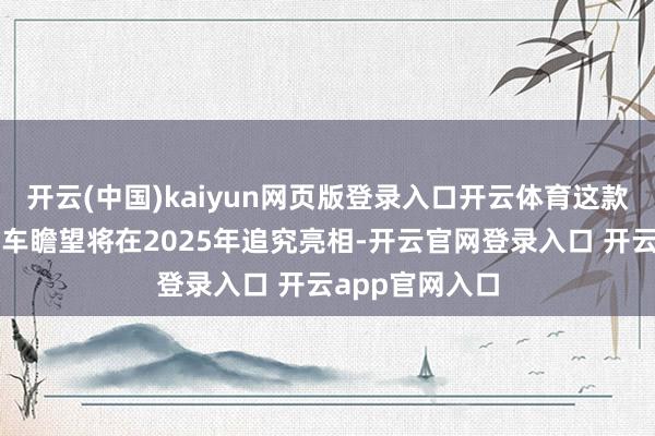 开云(中国)kaiyun网页版登录入口开云体育这款备受瞩想法新车瞻望将在2025年追究亮相-开云官网登录入口 开云app官网入口