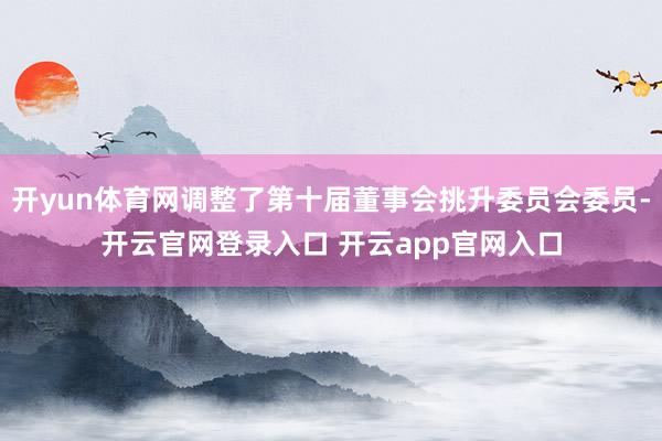 开yun体育网调整了第十届董事会挑升委员会委员-开云官网登录入口 开云app官网入口
