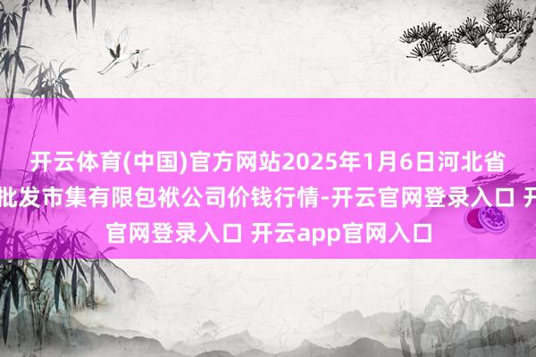 开云体育(中国)官方网站2025年1月6日河北省怀来县京西果菜批发市集有限包袱公司价钱行情-开云官网登录入口 开云app官网入口