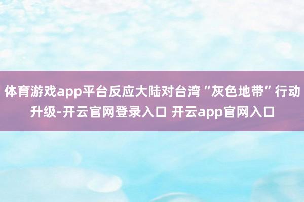 体育游戏app平台反应大陆对台湾“灰色地带”行动升级-开云官网登录入口 开云app官网入口