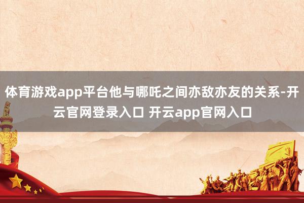 体育游戏app平台他与哪吒之间亦敌亦友的关系-开云官网登录入口 开云app官网入口
