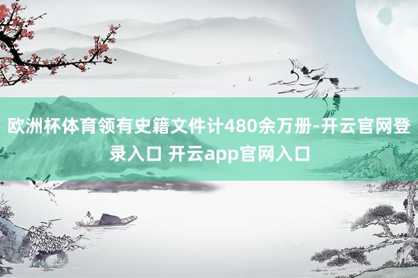 欧洲杯体育领有史籍文件计480余万册-开云官网登录入口 开云app官网入口