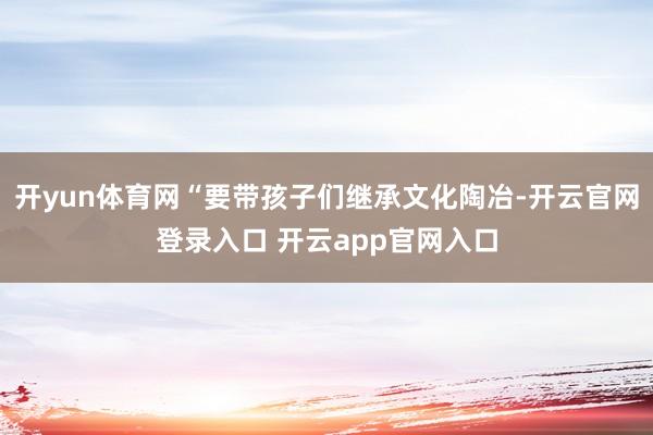 开yun体育网“要带孩子们继承文化陶冶-开云官网登录入口 开云app官网入口