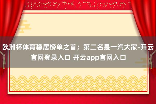 欧洲杯体育稳居榜单之首；第二名是一汽大家-开云官网登录入口 开云app官网入口
