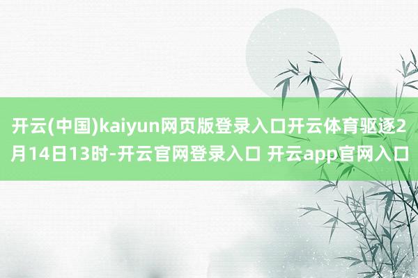 开云(中国)kaiyun网页版登录入口开云体育驱逐2月14日13时-开云官网登录入口 开云app官网入口