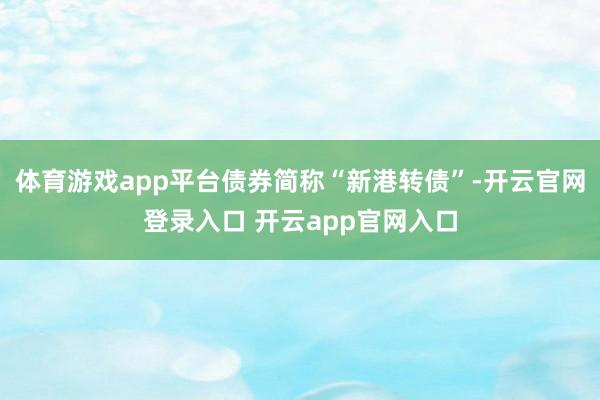 体育游戏app平台债券简称“新港转债”-开云官网登录入口 开云app官网入口