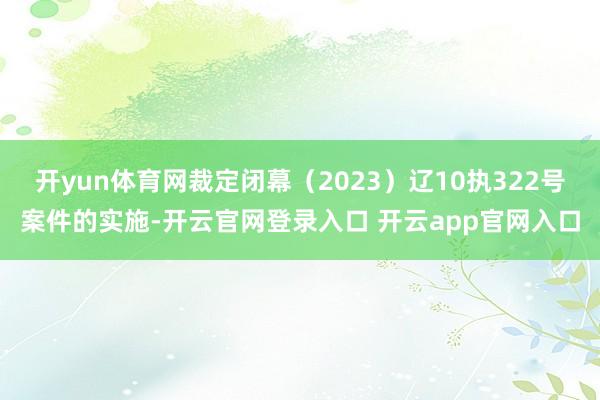 开yun体育网裁定闭幕（2023）辽10执322号案件的实施-开云官网登录入口 开云app官网入口