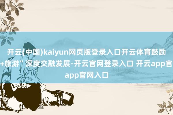 开云(中国)kaiyun网页版登录入口开云体育鼓励“非遗+旅游”深度交融发展-开云官网登录入口 开云app官网入口