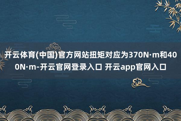 开云体育(中国)官方网站扭矩对应为370N·m和400N·m-开云官网登录入口 开云app官网入口