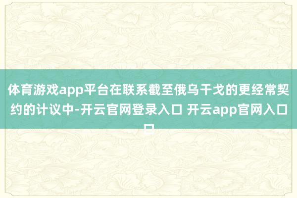 体育游戏app平台在联系截至俄乌干戈的更经常契约的计议中-开云官网登录入口 开云app官网入口