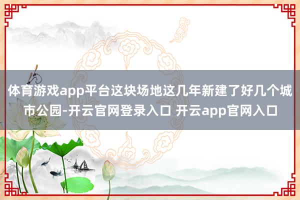 体育游戏app平台这块场地这几年新建了好几个城市公园-开云官网登录入口 开云app官网入口