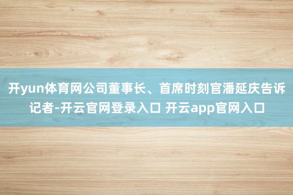 开yun体育网公司董事长、首席时刻官潘延庆告诉记者-开云官网登录入口 开云app官网入口