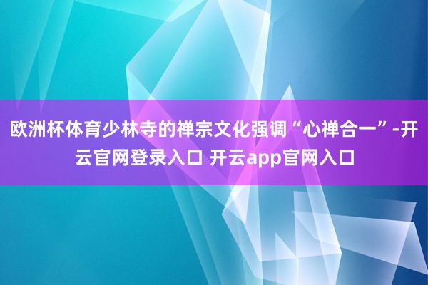 欧洲杯体育少林寺的禅宗文化强调“心禅合一”-开云官网登录入口 开云app官网入口