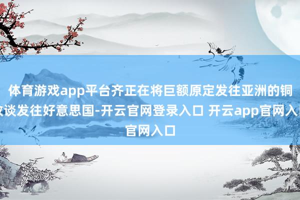 体育游戏app平台齐正在将巨额原定发往亚洲的铜改谈发往好意思国-开云官网登录入口 开云app官网入口