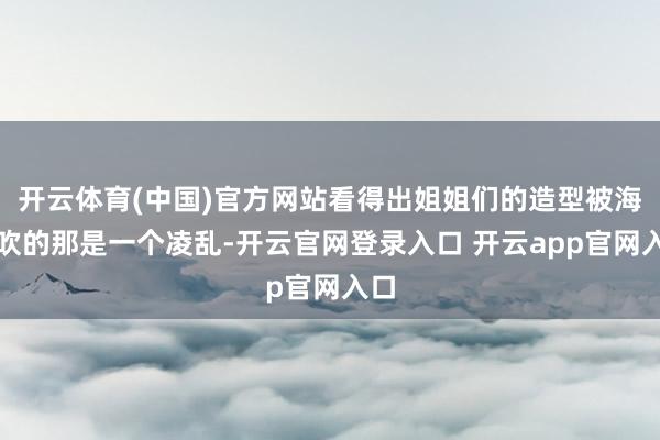 开云体育(中国)官方网站看得出姐姐们的造型被海风吹的那是一个凌乱-开云官网登录入口 开云app官网入口